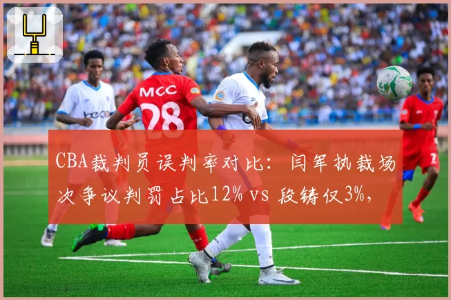 CBA裁判员误判率对比：闫军执裁场次争议判罚占比12% vs 段铸仅3%，业务能力差距明显