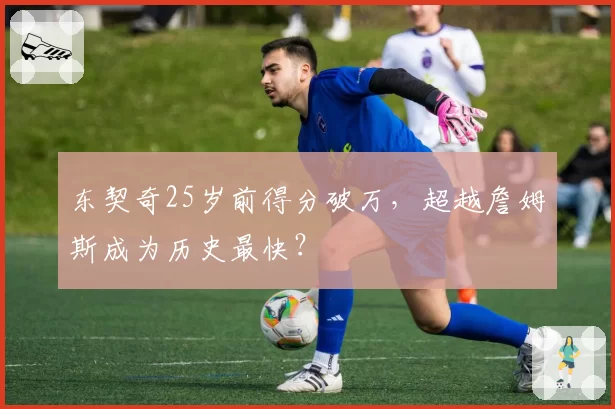 东契奇25岁前得分破万，超越詹姆斯成为历史最快？