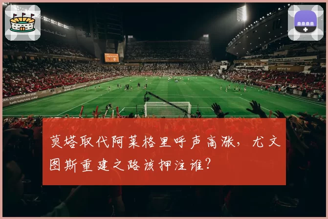 莫塔取代阿莱格里呼声高涨,尤文图斯重建之路该押注谁?