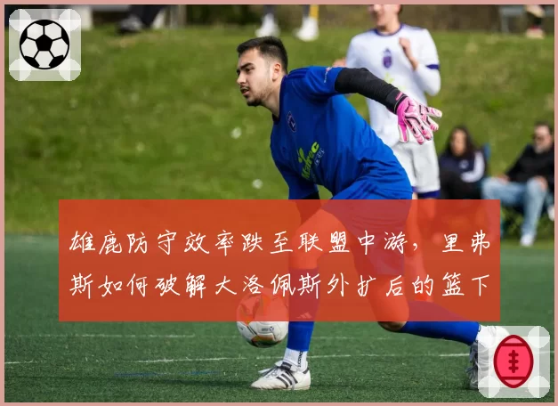 雄鹿防守效率跌至联盟中游，里弗斯如何破解大洛佩斯外扩后的篮下真空