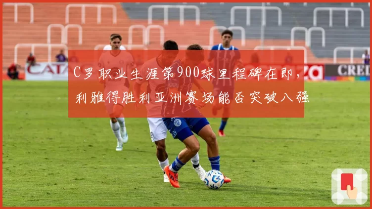 C罗职业生涯第900球里程碑在即，利雅得胜利亚洲赛场能否突破八强魔咒？
