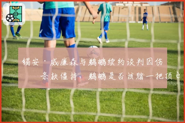 锡安·威廉森与鹈鹕续约谈判因伤病条款僵持,鹈鹕是否该赌一把顶薪?