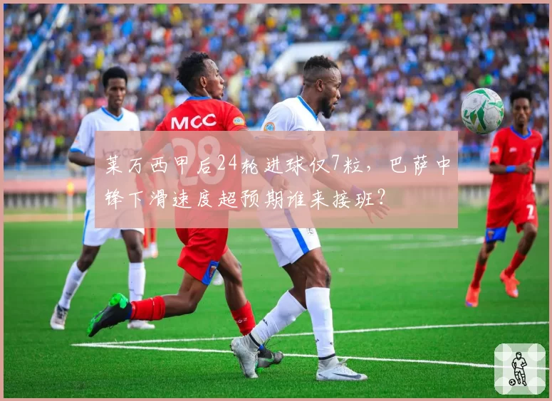 莱万西甲后24轮进球仅7粒，巴萨中锋下滑速度超预期谁来接班？