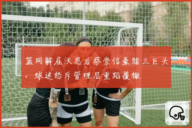 篮网解雇沃恩后蔡崇信豪赌三巨头，球迷怒斥管理层重蹈覆辙