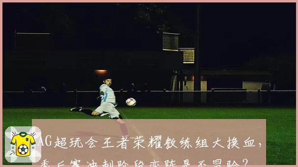 AG超玩会王者荣耀教练组大换血，季后赛冲刺阶段变阵是否冒险？