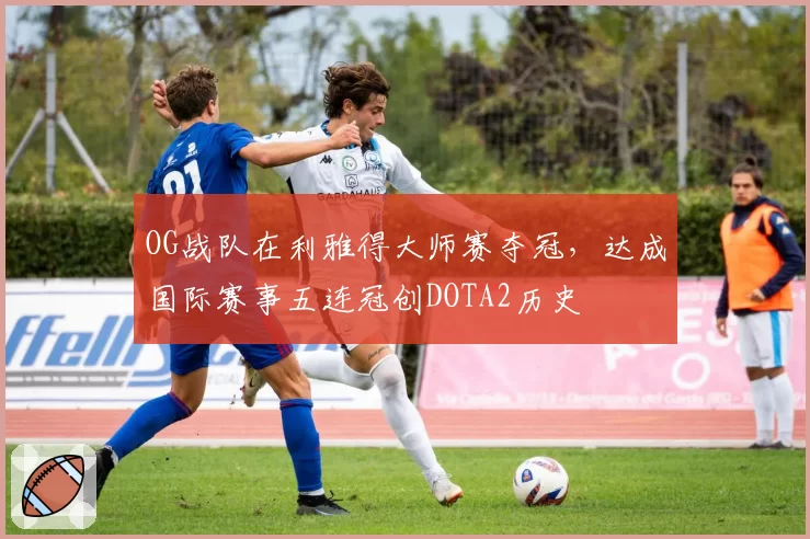 OG战队在利雅得大师赛夺冠,达成国际赛事五连冠创DOTA2历史