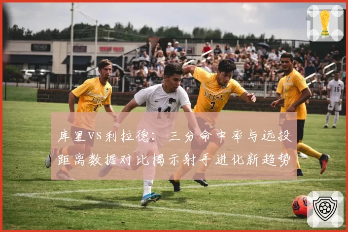 库里vs利拉德：三分命中率与远投距离数据对比揭示射手进化新趋势