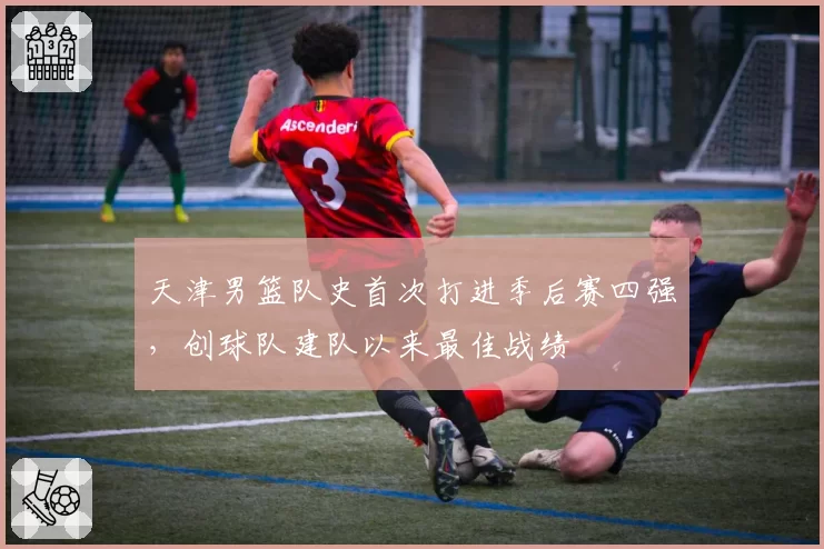 天津男篮队史首次打进季后赛四强,创球队建队以来最佳战绩