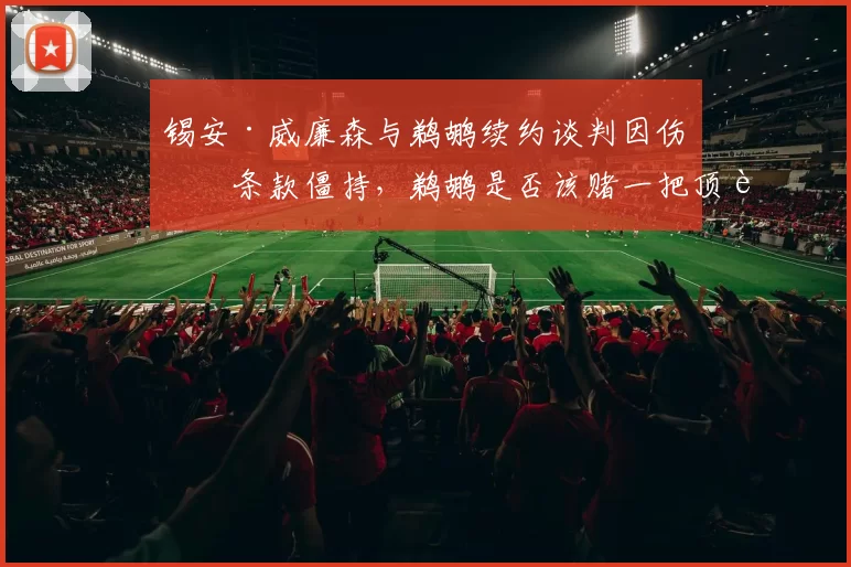 锡安·威廉森与鹈鹕续约谈判因伤病条款僵持，鹈鹕是否该赌一把顶薪？