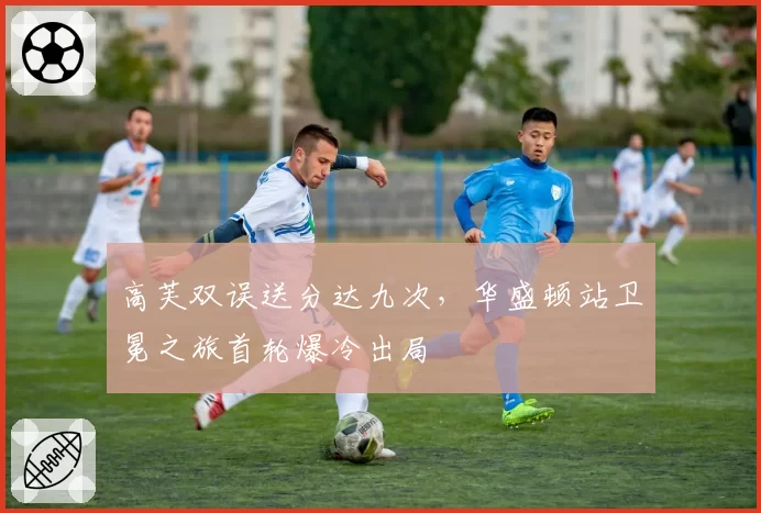 高芙双误送分达九次，华盛顿站卫冕之旅首轮爆冷出局
