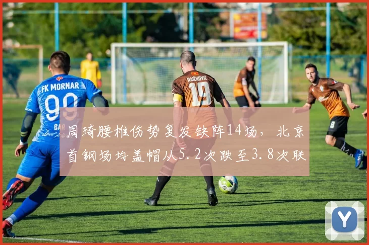 周琦腰椎伤势复发缺阵14场，北京首钢场均盖帽从5.2次跌至3.8次联盟倒数第三_br_