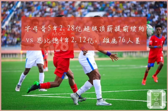 字母哥5年2.28亿超级顶薪提前续约 vs 恩比德4年2.12亿,雄鹿76人基石长期捆绑策略对比