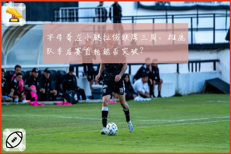 字母哥左小腿拉伤缺席三周，雄鹿队季后赛首轮能否突破？
