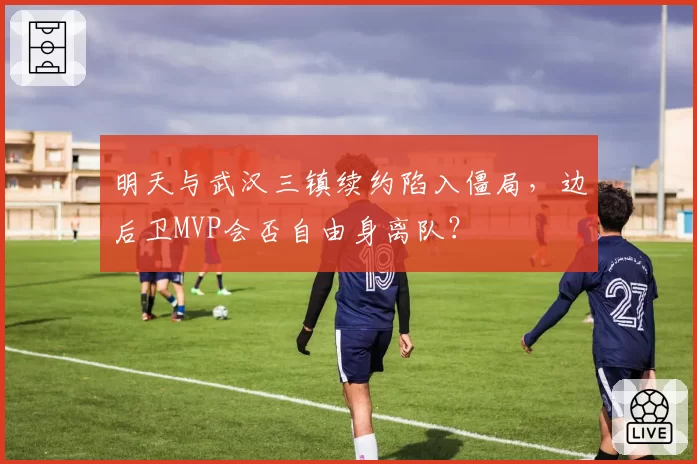 明天与武汉三镇续约陷入僵局，边后卫MVP会否自由身离队？