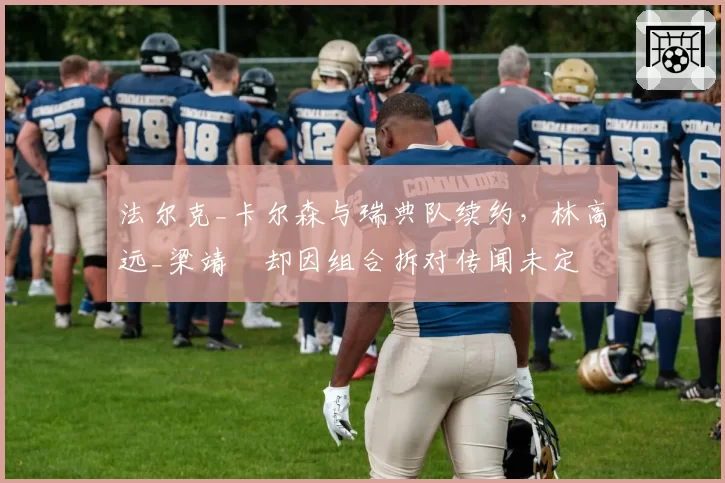 法尔克_卡尔森与瑞典队续约，林高远_梁靖崑却因组合拆对传闻未定