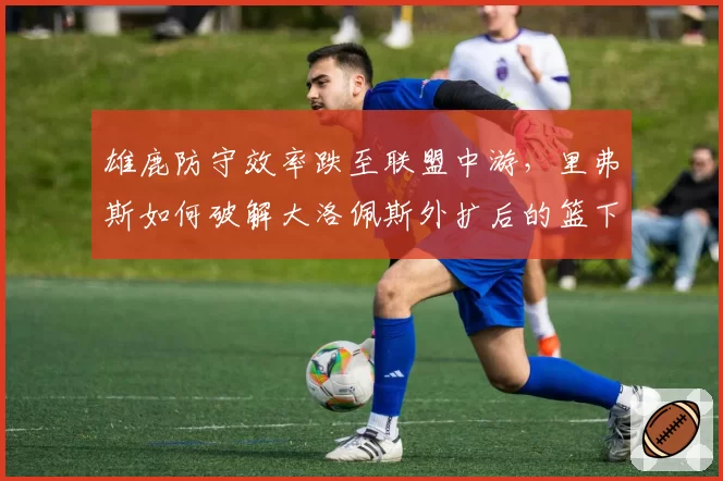 雄鹿防守效率跌至联盟中游，里弗斯如何破解大洛佩斯外扩后的篮下真空