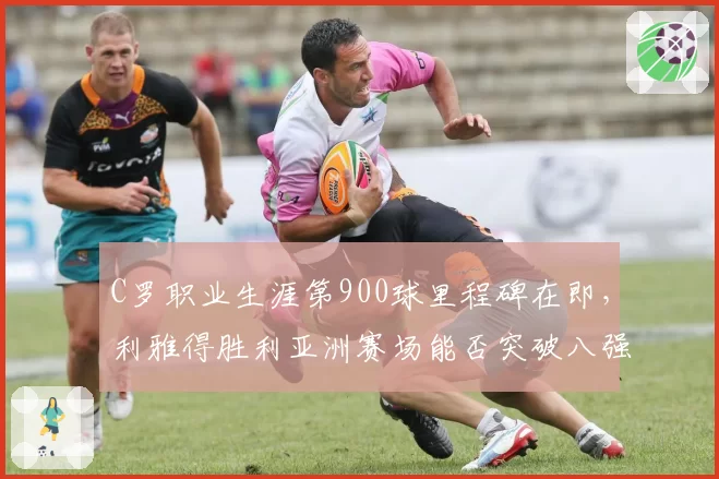 C罗职业生涯第900球里程碑在即，利雅得胜利亚洲赛场能否突破八强魔咒？