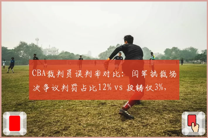 CBA裁判员误判率对比：闫军执裁场次争议判罚占比12% vs 段铸仅3%，业务能力差距明显