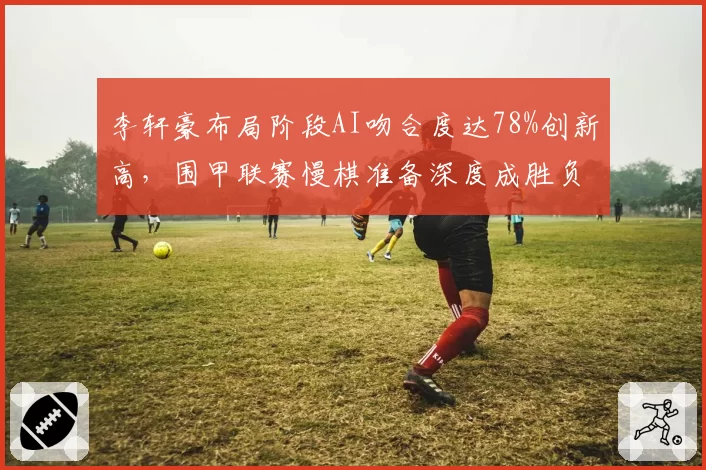 李轩豪布局阶段AI吻合度达78%创新高,围甲联赛慢棋准备深度成胜负分水岭