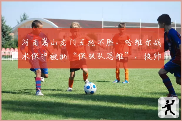 河南嵩山龙门五轮不胜，哈维尔战术保守被批“保级队思维”，换帅传闻再起