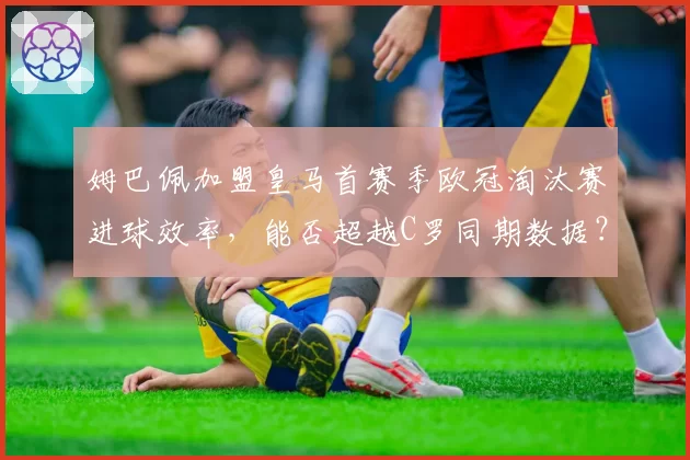 姆巴佩加盟皇马首赛季欧冠淘汰赛进球效率，能否超越C罗同期数据？