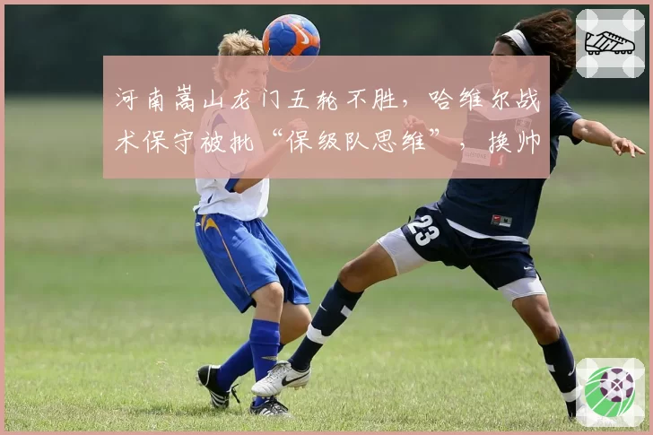 河南嵩山龙门五轮不胜，哈维尔战术保守被批“保级队思维”，换帅传闻再起
