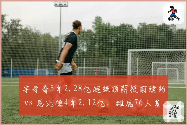 字母哥5年2.28亿超级顶薪提前续约 vs 恩比德4年2.12亿，雄鹿76人基石长期捆绑策略对比