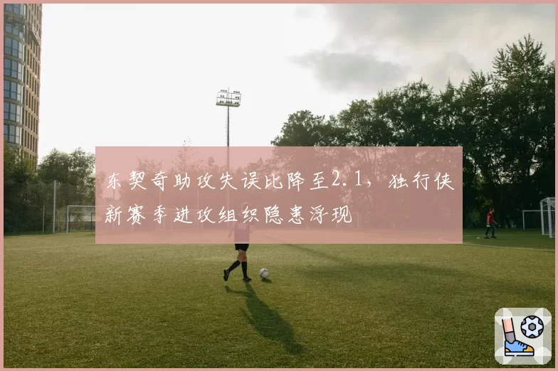 东契奇助攻失误比降至2.1，独行侠新赛季进攻组织隐患浮现