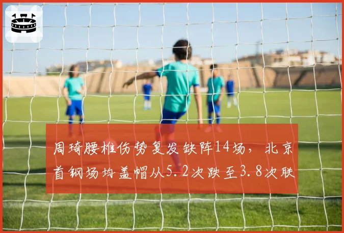 周琦腰椎伤势复发缺阵14场，北京首钢场均盖帽从5.2次跌至3.8次联盟倒数第三_br_