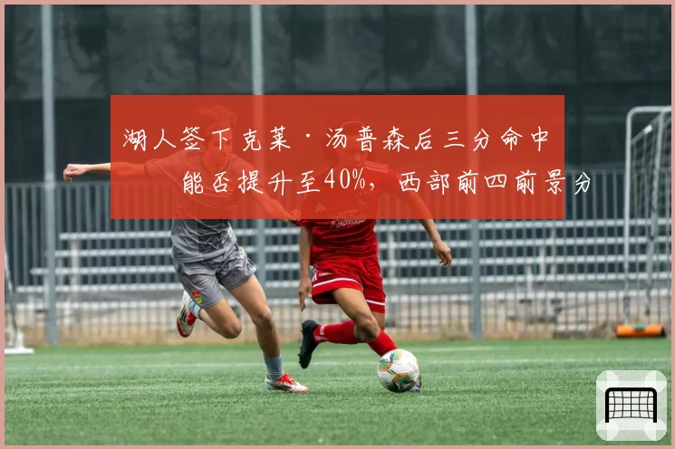 湖人签下克莱·汤普森后三分命中率能否提升至40%，西部前四前景分析