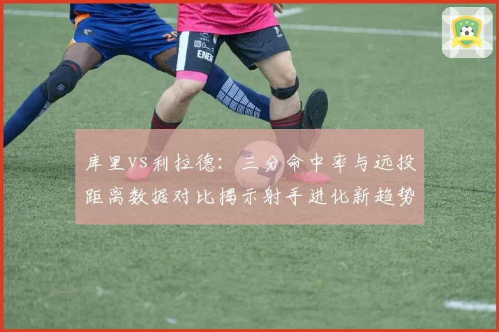 库里vs利拉德：三分命中率与远投距离数据对比揭示射手进化新趋势