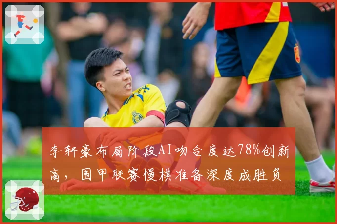 李轩豪布局阶段AI吻合度达78%创新高，围甲联赛慢棋准备深度成胜负分水岭